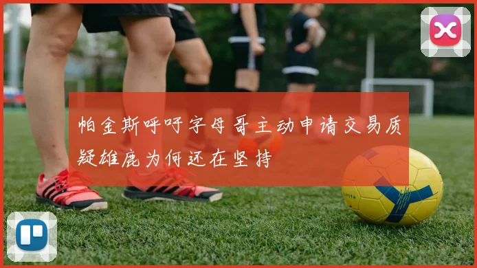 帕金斯呼吁字母哥主动申请交易质疑雄鹿为何还在坚持