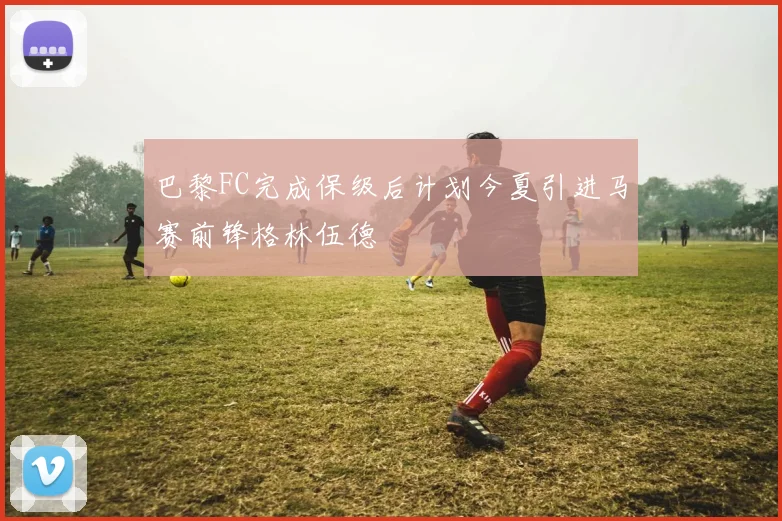 巴黎FC完成保级后计划今夏引进马赛前锋格林伍德