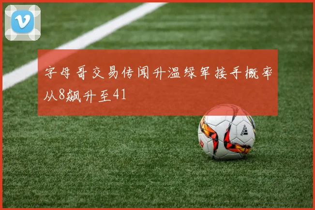 字母哥交易传闻升温绿军接手概率从8飙升至41