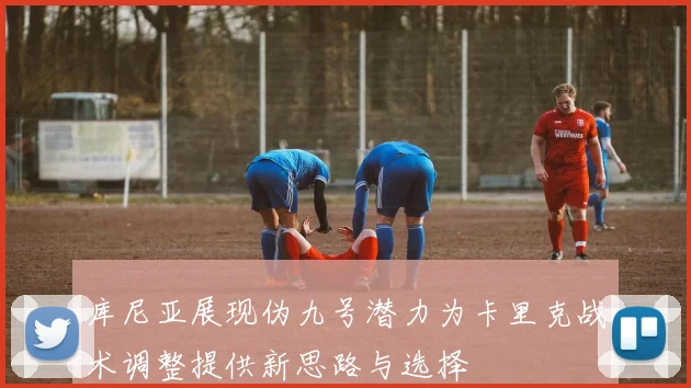 库尼亚展现伪九号潜力为卡里克战术调整提供新思路与选择