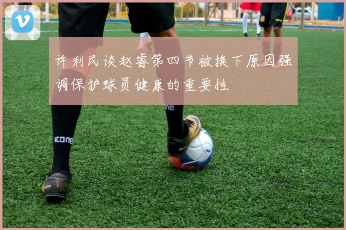 许利民谈赵睿第四节被换下原因强调保护球员健康的重要性