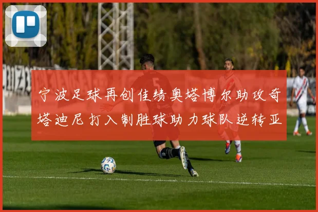 宁波足球再创佳绩奥塔博尔助攻奇塔迪尼打入制胜球助力球队逆转亚泰
