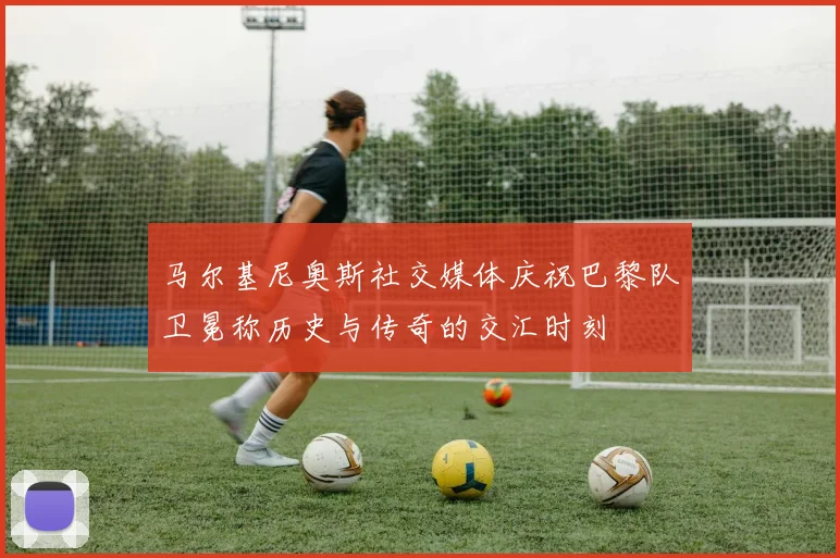 马尔基尼奥斯社交媒体庆祝巴黎队卫冕称历史与传奇的交汇时刻