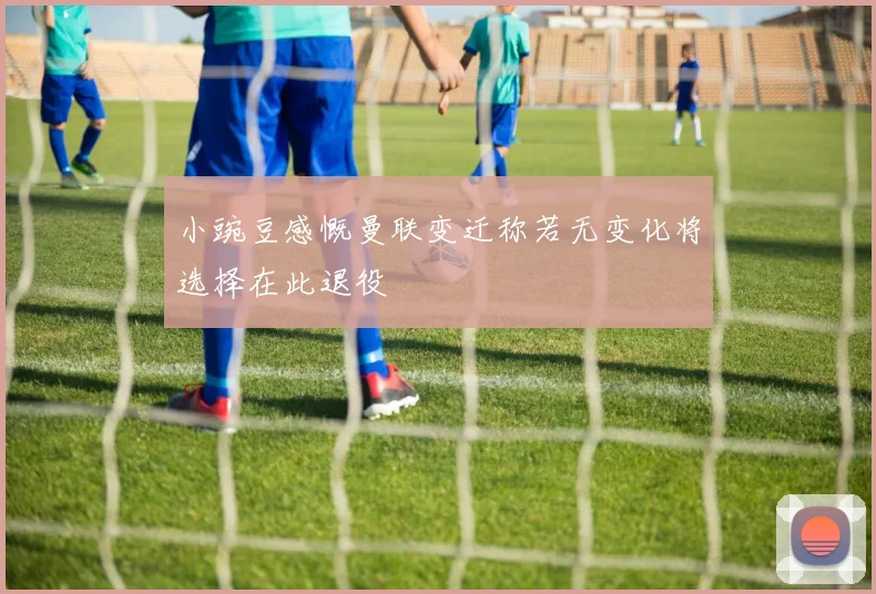 小豌豆感慨曼联变迁称若无变化将选择在此退役