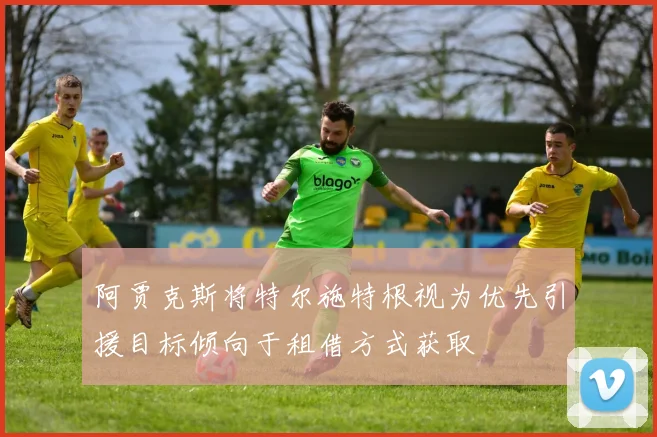 阿贾克斯将特尔施特根视为优先引援目标倾向于租借方式获取
