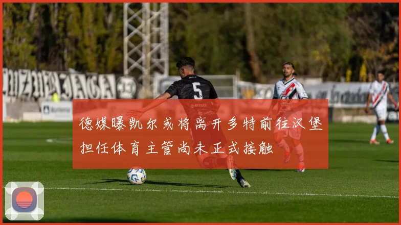 德媒曝凯尔或将离开多特前往汉堡担任体育主管尚未正式接触