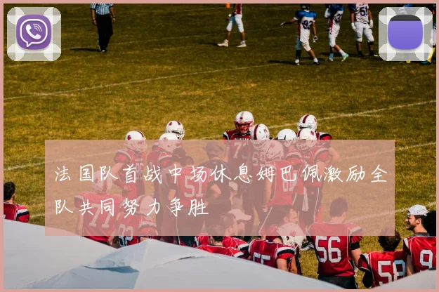 法国队首战中场休息姆巴佩激励全队共同努力争胜