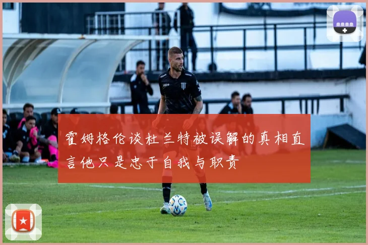 霍姆格伦谈杜兰特被误解的真相直言他只是忠于自我与职责