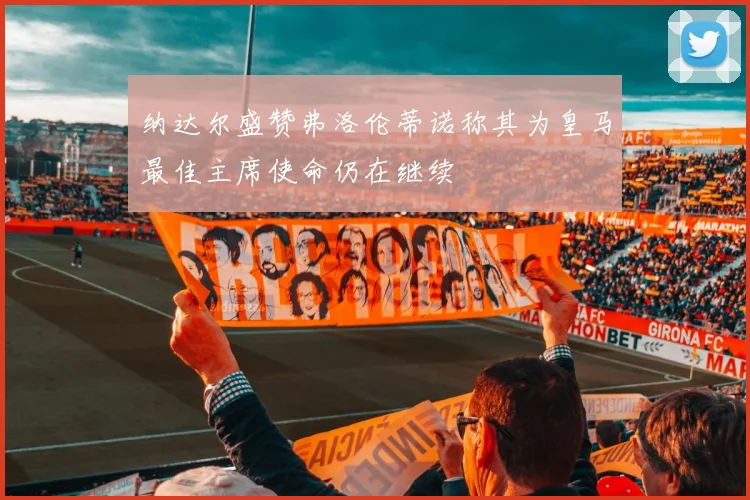 纳达尔盛赞弗洛伦蒂诺称其为皇马最佳主席使命仍在继续