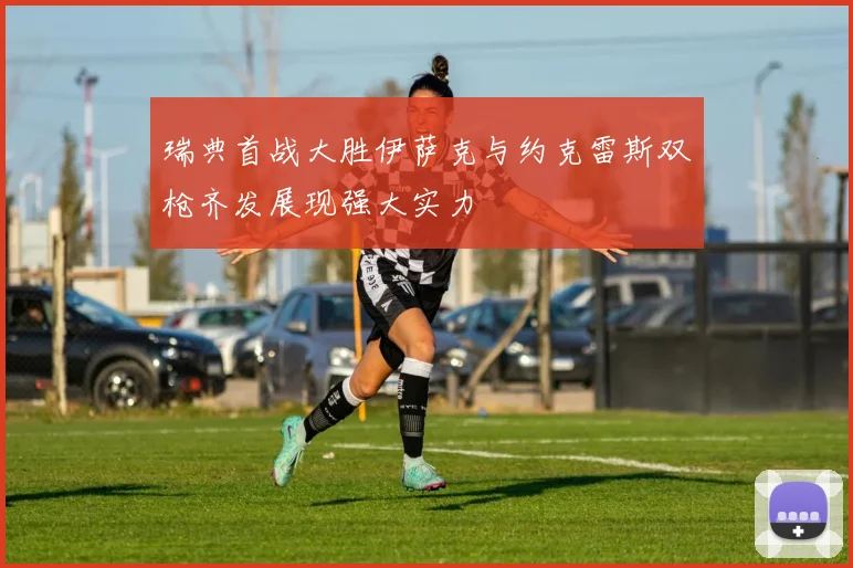 瑞典首战大胜伊萨克与约克雷斯双枪齐发展现强大实力