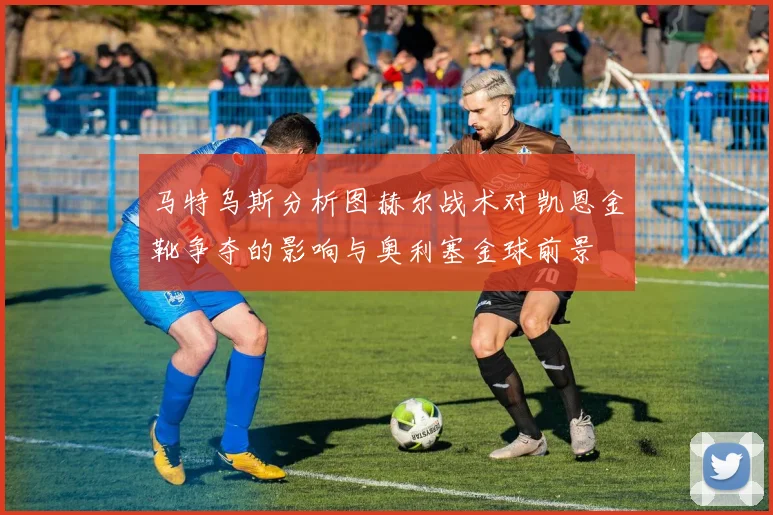 马特乌斯分析图赫尔战术对凯恩金靴争夺的影响与奥利塞金球前景