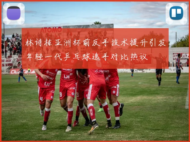 林诗栋亚洲杯前反手技术提升引发年轻一代乒乓球选手对比热议