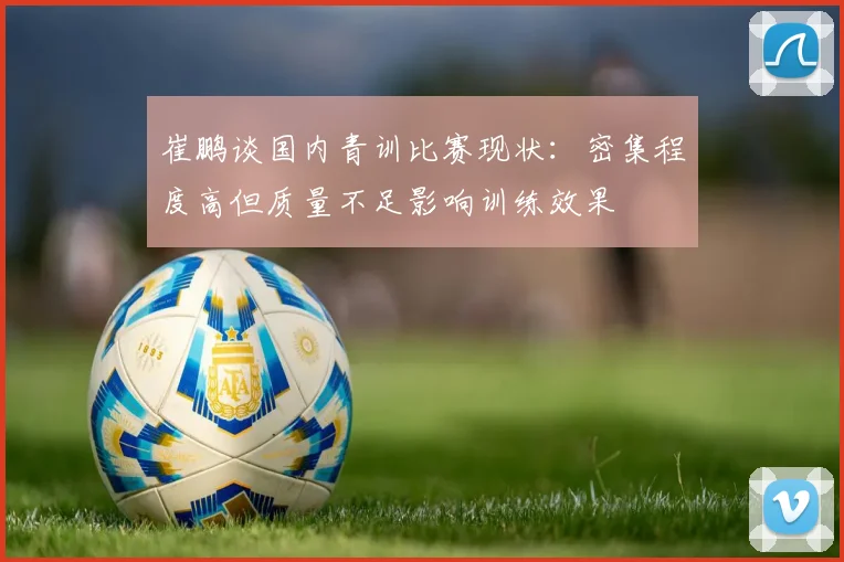 崔鹏谈国内青训比赛现状：密集程度高但质量不足影响训练效果