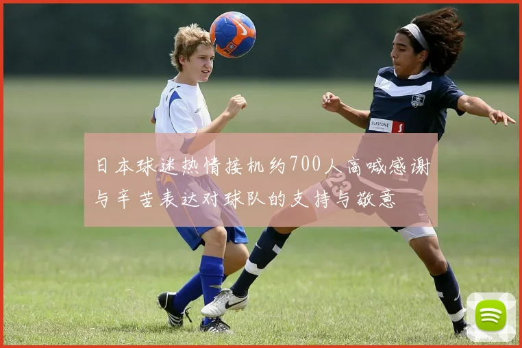 日本球迷热情接机约700人高喊感谢与辛苦表达对球队的支持与敬意