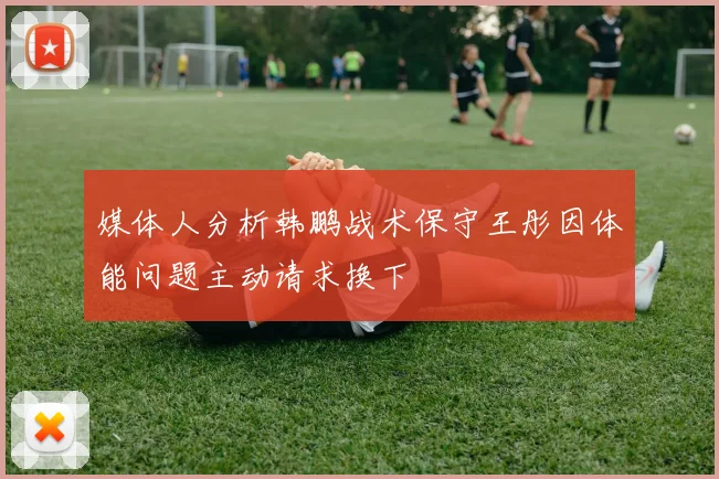 媒体人分析韩鹏战术保守王彤因体能问题主动请求换下
