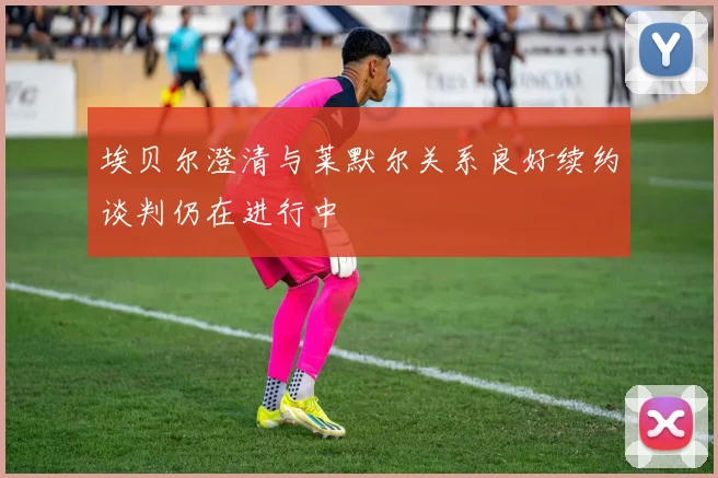 埃贝尔澄清与莱默尔关系良好续约谈判仍在进行中