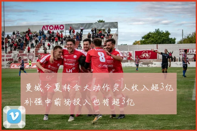 曼城今夏转会大动作卖人收入超3亿补强中前场投入也将超3亿