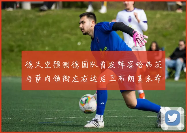 德天空预测德国队首发阵容哈弗茨与萨内领衔左右边后卫布朗基米希出战