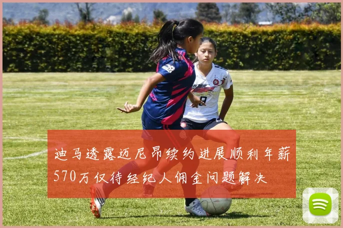 迪马透露迈尼昂续约进展顺利年薪570万仅待经纪人佣金问题解决