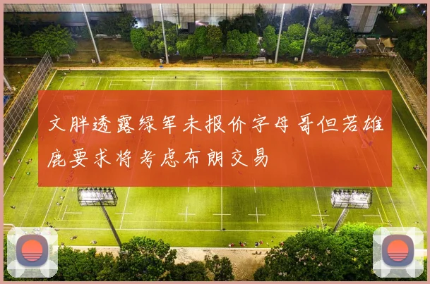文胖透露绿军未报价字母哥但若雄鹿要求将考虑布朗交易