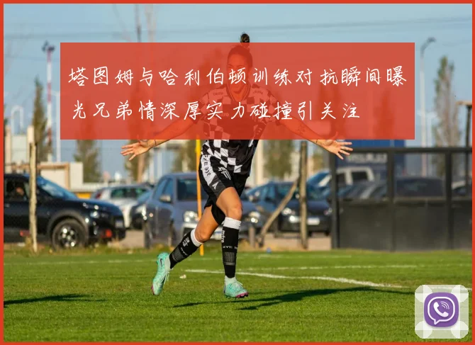 塔图姆与哈利伯顿训练对抗瞬间曝光兄弟情深厚实力碰撞引关注