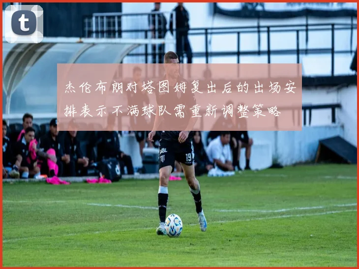 杰伦布朗对塔图姆复出后的出场安排表示不满球队需重新调整策略