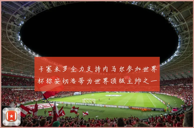 卡塞米罗全力支持内马尔参加世界杯称安切洛蒂为世界顶级主帅之一