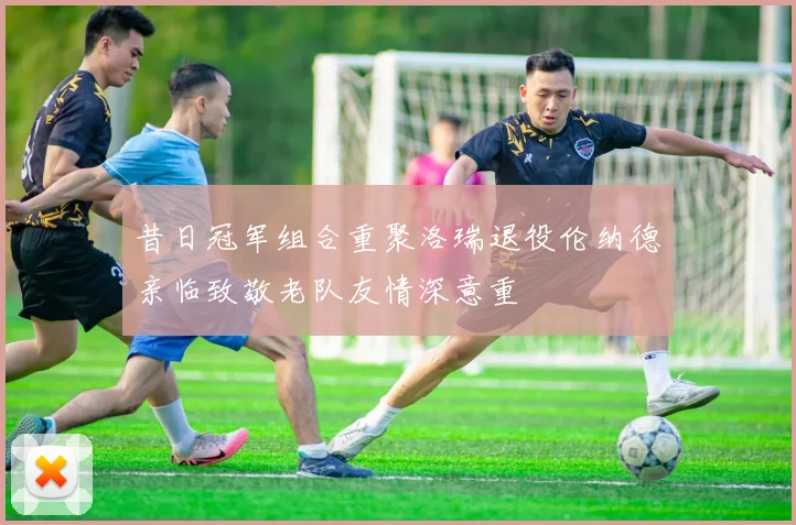 昔日冠军组合重聚洛瑞退役伦纳德亲临致敬老队友情深意重