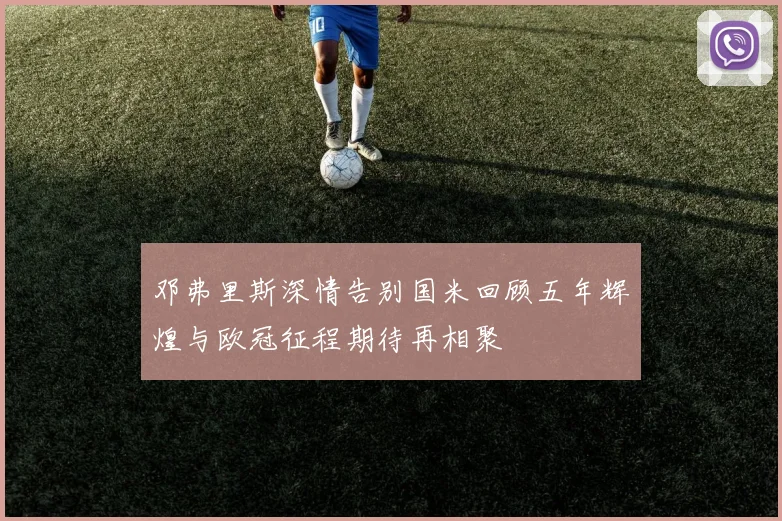 邓弗里斯深情告别国米回顾五年辉煌与欧冠征程期待再相聚