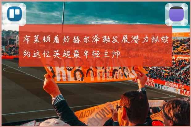 布莱顿看好赫尔泽勒发展潜力拟续约这位英超最年轻主帅