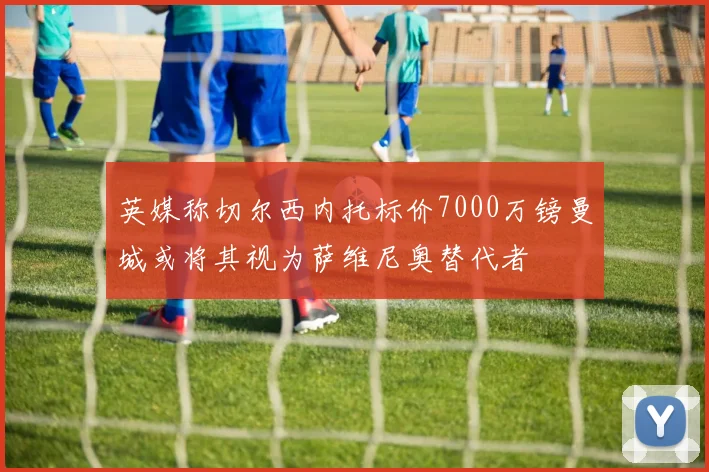 英媒称切尔西内托标价7000万镑曼城或将其视为萨维尼奥替代者